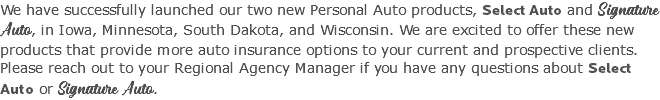 We have successfully launched our two new Personal Auto products, Select Auto and Signature Auto, in Iowa, Minnesota, South Dakota, and Wisconsin. We are excited to offer these new products that provide more auto insurance options to your current and prospective clients. Please reach out to your Regional Agency Manager if you have any questions about Select Auto or Signature Auto.