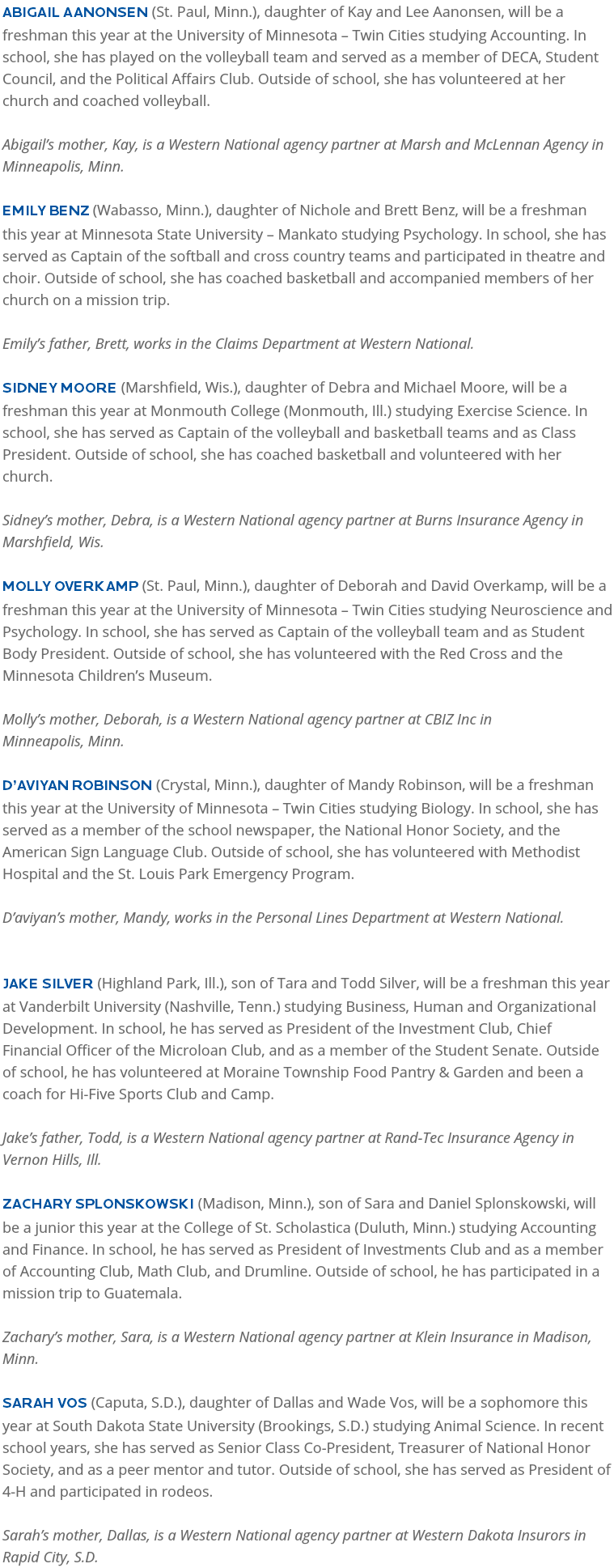 Abigail Aanonsen (St. Paul, Minn.), daughter of Kay and Lee Aanonsen, will be a freshman this year at the University of Minnesota – Twin Cities studying Accounting. In school, she has played on the volleyball team and served as a member of DECA, Student Council, and the Political Affairs Club. Outside of school, she has volunteered at her church and coached volleyball.   Abigail’s mother, Kay, is a Western National agency partner at Marsh and McLennan Agency in Minneapolis, Minn. Emily Benz (Wabasso, Minn.), daughter of Nichole and Brett Benz, will be a freshman this year at Minnesota State University – Mankato studying Psychology. In school, she has served as Captain of the softball and cross country teams and participated in theatre and choir. Outside of school, she has coached basketball and accompanied members of her church on a mission trip. Emily’s father, Brett, works in the Claims Department at Western National. Sidney Moore (Marshfield, Wis.), daughter of Debra and Michael Moore, will be a freshman this year at Monmouth College (Monmouth, Ill.) studying Exercise Science. In school, she has served as Captain of the volleyball and basketball teams and as Class President. Outside of school, she has coached basketball and volunteered with her church. Sidney’s mother, Debra, is a Western National agency partner at Burns Insurance Agency in Marshfield, Wis. Molly Overkamp (St. Paul, Minn.), daughter of Deborah and David Overkamp, will be a freshman this year at the University of Minnesota – Twin Cities studying Neuroscience and Psychology. In school, she has served as Captain of the volleyball team and as Student Body President. Outside of school, she has volunteered with the Red Cross and the Minnesota Children’s Museum. Molly’s mother, Deborah, is a Western National agency partner at CBIZ Inc in  Minneapolis, Minn. D’aviyan Robinson (Crystal, Minn.), daughter of Mandy Robinson, will be a freshman this year at the University of Minnesota – Twin Cities studying Biology. In school, she has served as a member of the school newspaper, the National Honor Society, and the American Sign Language Club. Outside of school, she has volunteered with Methodist Hospital and the St. Louis Park Emergency Program. D’aviyan’s mother, Mandy, works in the Personal Lines Department at Western National. Jake Silver (Highland Park, Ill.), son of Tara and Todd Silver, will be a freshman this year at Vanderbilt University (Nashville, Tenn.) studying Business, Human and Organizational Development. In school, he has served as President of the Investment Club, Chief Financial Officer of the Microloan Club, and as a member of the Student Senate. Outside of school, he has volunteered at Moraine Township Food Pantry & Garden and been a coach for Hi-Five Sports Club and Camp. Jake’s father, Todd, is a Western National agency partner at Rand-Tec Insurance Agency in Vernon Hills, Ill. Zachary Splonskowski (Madison, Minn.), son of Sara and Daniel Splonskowski, will be a junior this year at the College of St. Scholastica (Duluth, Minn.) studying Accounting and Finance. In school, he has served as President of Investments Club and as a member of Accounting Club, Math Club, and Drumline. Outside of school, he has participated in a mission trip to Guatemala. Zachary’s mother, Sara, is a Western National agency partner at Klein Insurance in Madison, Minn. Sarah Vos (Caputa, S.D.), daughter of Dallas and Wade Vos, will be a sophomore this year at South Dakota State University (Brookings, S.D.) studying Animal Science. In recent school years, she has served as Senior Class Co-President, Treasurer of National Honor Society, and as a peer mentor and tutor. Outside of school, she has served as President of 4-H and participated in rodeos. Sarah’s mother, Dallas, is a Western National agency partner at Western Dakota Insurors in Rapid City, S.D.