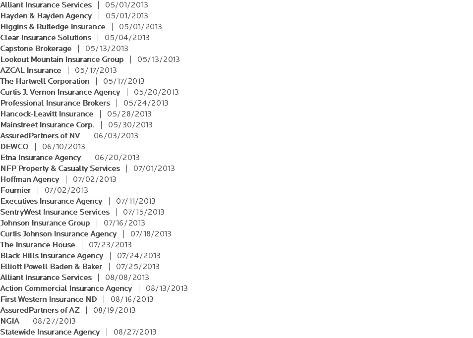 Alliant Insurance Services | 05/01/2013 Hayden & Hayden Agency | 05/01/2013 Higgins & Rutledge Insurance | 05/01/2013 Clear Insurance Solutions | 05/04/2013 Capstone Brokerage | 05/13/2013 Lookout Mountain Insurance Group | 05/13/2013 AZCAL Insurance | 05/17/2013 The Hartwell Corporation | 05/17/2013 Curtis J. Vernon Insurance Agency | 05/20/2013 Professional Insurance Brokers | 05/24/2013 Hancock-Leavitt Insurance | 05/28/2013 Mainstreet Insurance Corp. | 05/30/2013 AssuredPartners of NV | 06/03/2013 DEWCO | 06/10/2013 Etna Insurance Agency | 06/20/2013 NFP Property & Casualty Services | 07/01/2013 Hoffman Agency | 07/02/2013 Fournier | 07/02/2013 Executives Insurance Agency | 07/11/2013 SentryWest Insurance Services | 07/15/2013 Johnson Insurance Group | 07/16/2013 Curtis Johnson Insurance Agency | 07/18/2013 The Insurance House | 07/23/2013 Black Hills Insurance Agency | 07/24/2013 Elliott Powell Baden & Baker | 07/25/2013 Alliant Insurance Services | 08/08/2013 Action Commercial Insurance Agency | 08/13/2013 First Western Insurance ND | 08/16/2013 AssuredPartners of AZ | 08/19/2013 NGIA | 08/27/2013 Statewide Insurance Agency | 08/27/2013 