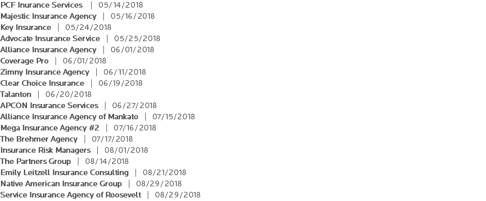 PCF Inurance Services | 05/14/2018 Majestic Insurance Agency | 05/16/2018 Key Insurance | 05/24/2018 Advocate Insurance Service | 05/25/2018 Alliance Insurance Agency | 06/01/2018 Coverage Pro | 06/01/2018 Zimny Insurance Agency | 06/11/2018 Clear Choice Insurance | 06/19/2018 Talanton | 06/20/2018 APCON Insurance Services | 06/27/2018 Alliance Insurance Agency of Mankato | 07/15/2018 Mega Insurance Agency #2 | 07/16/2018 The Brehmer Agency | 07/17/2018 Insurance Risk Managers | 08/01/2018 The Partners Group | 08/14/2018 Emily Leitzell Insurance Consulting | 08/21/2018 Native American Insurance Group | 08/29/2018 Service Insurance Agency of Roosevelt | 08/29/2018